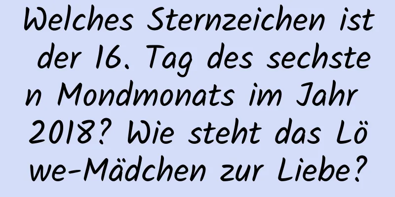 Welches Sternzeichen ist der 16. Tag des sechsten Mondmonats im Jahr 2018? Wie steht das Löwe-Mädchen zur Liebe?