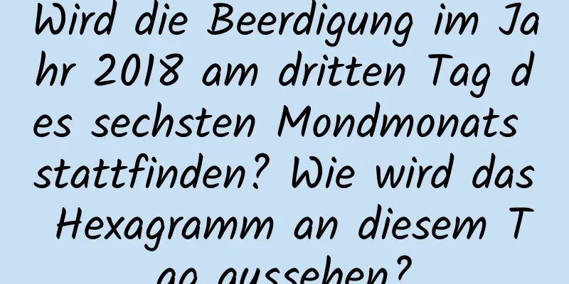 Wird die Beerdigung im Jahr 2018 am dritten Tag des sechsten Mondmonats stattfinden? Wie wird das Hexagramm an diesem Tag aussehen?