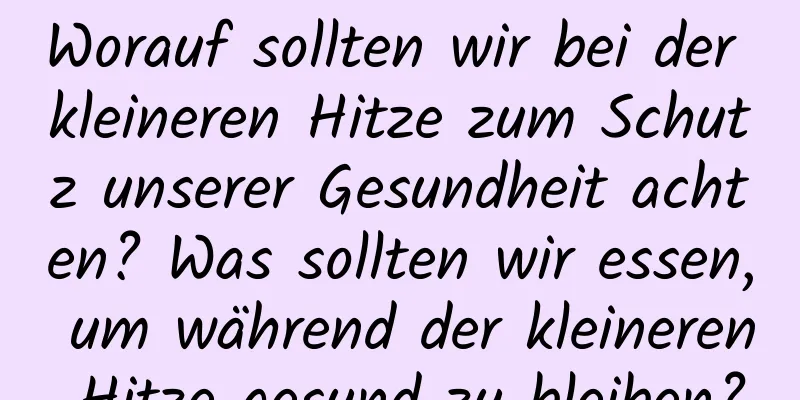 Worauf sollten wir bei der kleineren Hitze zum Schutz unserer Gesundheit achten? Was sollten wir essen, um während der kleineren Hitze gesund zu bleiben?