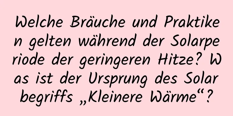 Welche Bräuche und Praktiken gelten während der Solarperiode der geringeren Hitze? Was ist der Ursprung des Solarbegriffs „Kleinere Wärme“?