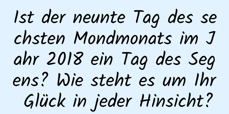 Ist der neunte Tag des sechsten Mondmonats im Jahr 2018 ein Tag des Segens? Wie steht es um Ihr Glück in jeder Hinsicht?