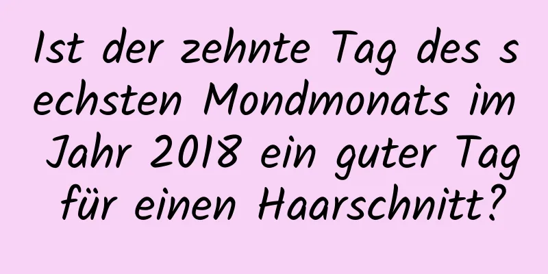 Ist der zehnte Tag des sechsten Mondmonats im Jahr 2018 ein guter Tag für einen Haarschnitt?