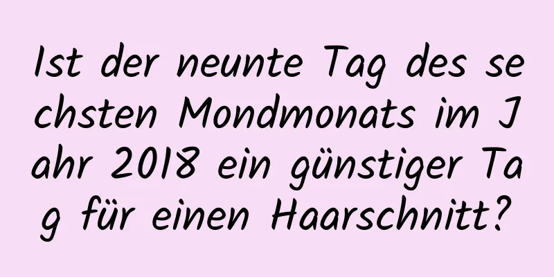 Ist der neunte Tag des sechsten Mondmonats im Jahr 2018 ein günstiger Tag für einen Haarschnitt?