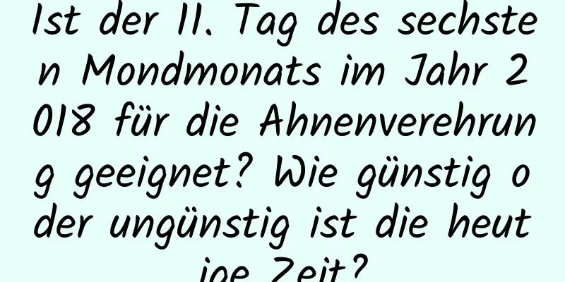 Ist der 11. Tag des sechsten Mondmonats im Jahr 2018 für die Ahnenverehrung geeignet? Wie günstig oder ungünstig ist die heutige Zeit?