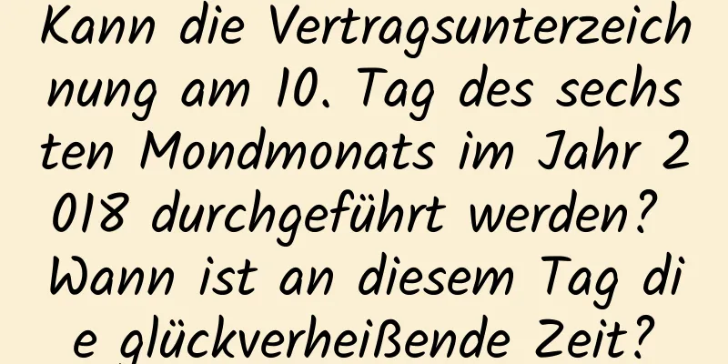 Kann die Vertragsunterzeichnung am 10. Tag des sechsten Mondmonats im Jahr 2018 durchgeführt werden? Wann ist an diesem Tag die glückverheißende Zeit?