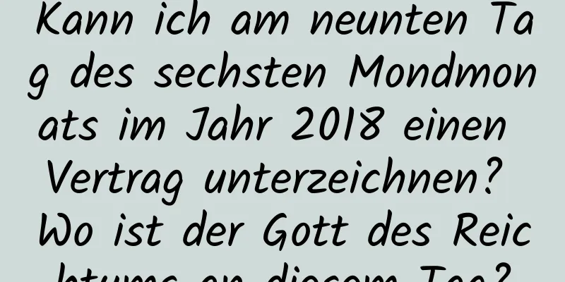 Kann ich am neunten Tag des sechsten Mondmonats im Jahr 2018 einen Vertrag unterzeichnen? Wo ist der Gott des Reichtums an diesem Tag?