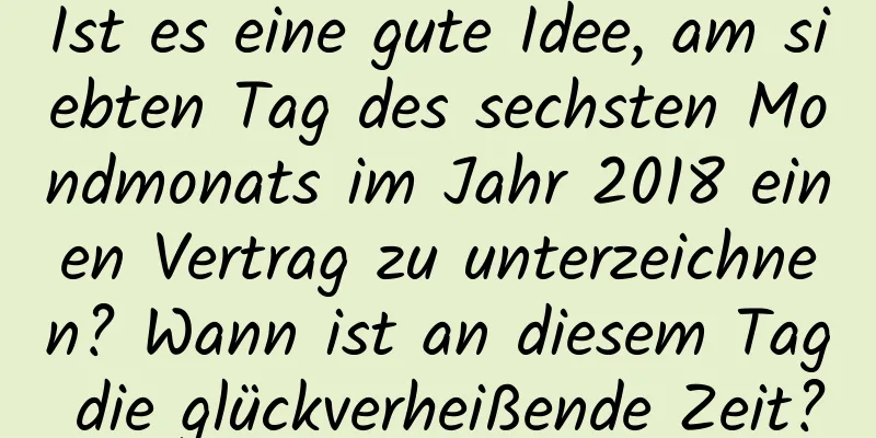 Ist es eine gute Idee, am siebten Tag des sechsten Mondmonats im Jahr 2018 einen Vertrag zu unterzeichnen? Wann ist an diesem Tag die glückverheißende Zeit?