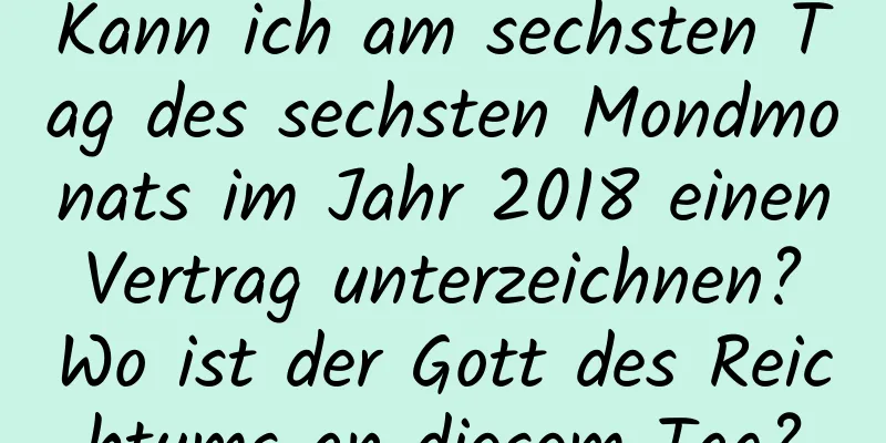 Kann ich am sechsten Tag des sechsten Mondmonats im Jahr 2018 einen Vertrag unterzeichnen? Wo ist der Gott des Reichtums an diesem Tag?