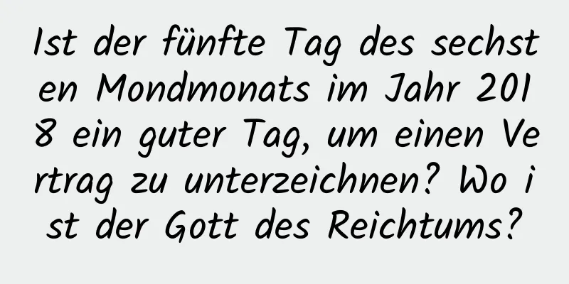 Ist der fünfte Tag des sechsten Mondmonats im Jahr 2018 ein guter Tag, um einen Vertrag zu unterzeichnen? Wo ist der Gott des Reichtums?