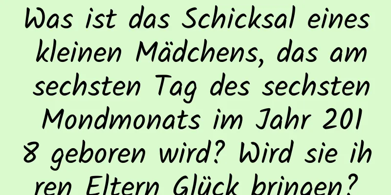 Was ist das Schicksal eines kleinen Mädchens, das am sechsten Tag des sechsten Mondmonats im Jahr 2018 geboren wird? Wird sie ihren Eltern Glück bringen?