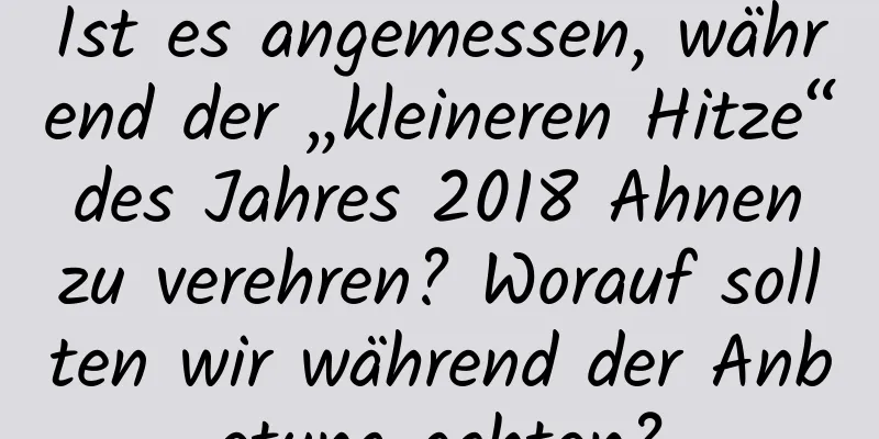 Ist es angemessen, während der „kleineren Hitze“ des Jahres 2018 Ahnen zu verehren? Worauf sollten wir während der Anbetung achten?