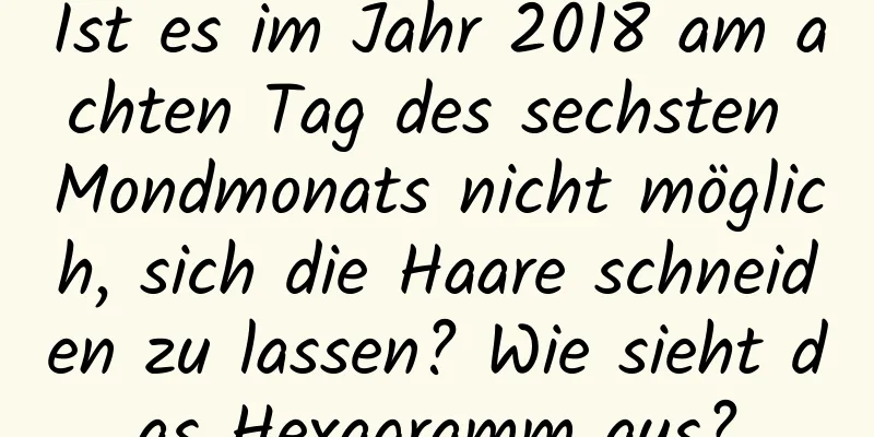 Ist es im Jahr 2018 am achten Tag des sechsten Mondmonats nicht möglich, sich die Haare schneiden zu lassen? Wie sieht das Hexagramm aus?