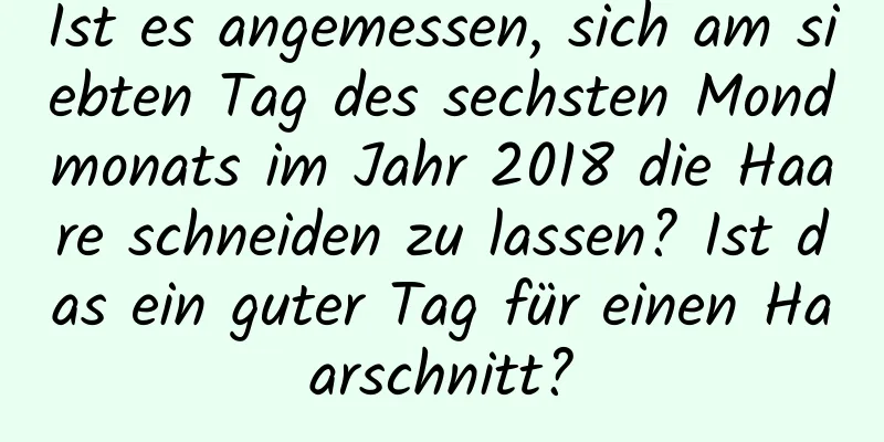 Ist es angemessen, sich am siebten Tag des sechsten Mondmonats im Jahr 2018 die Haare schneiden zu lassen? Ist das ein guter Tag für einen Haarschnitt?