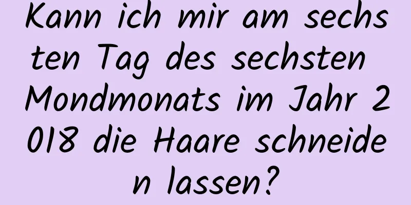 Kann ich mir am sechsten Tag des sechsten Mondmonats im Jahr 2018 die Haare schneiden lassen?