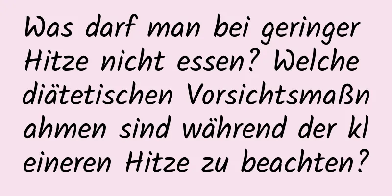 Was darf man bei geringer Hitze nicht essen? Welche diätetischen Vorsichtsmaßnahmen sind während der kleineren Hitze zu beachten?