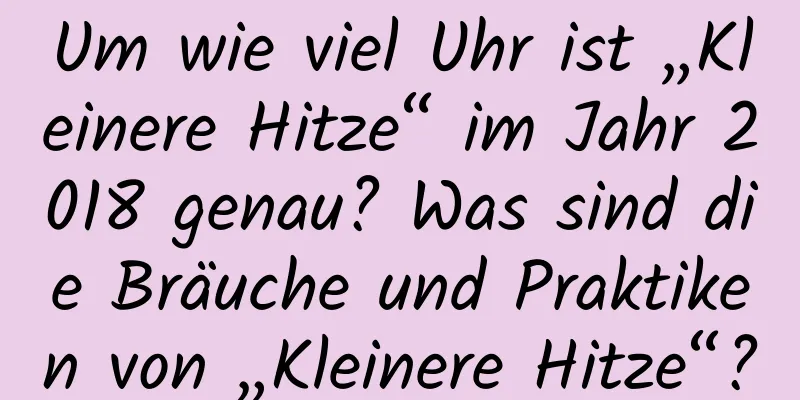 Um wie viel Uhr ist „Kleinere Hitze“ im Jahr 2018 genau? Was sind die Bräuche und Praktiken von „Kleinere Hitze“?