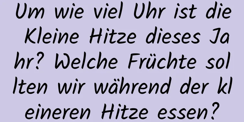 Um wie viel Uhr ist die Kleine Hitze dieses Jahr? Welche Früchte sollten wir während der kleineren Hitze essen?