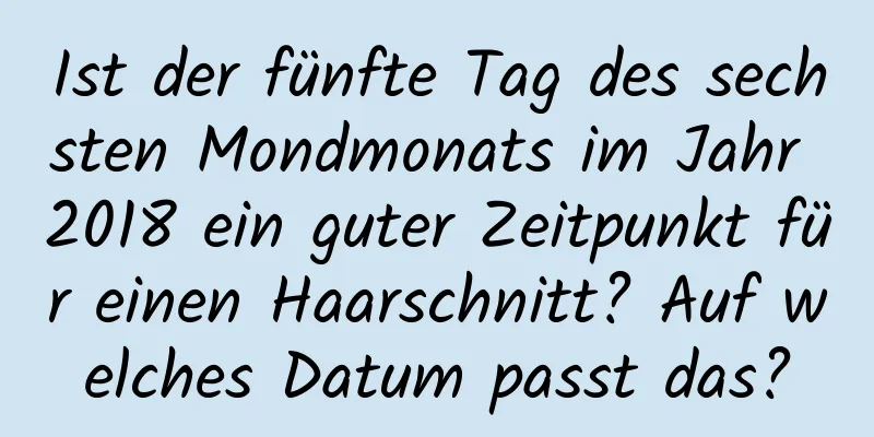 Ist der fünfte Tag des sechsten Mondmonats im Jahr 2018 ein guter Zeitpunkt für einen Haarschnitt? Auf welches Datum passt das?