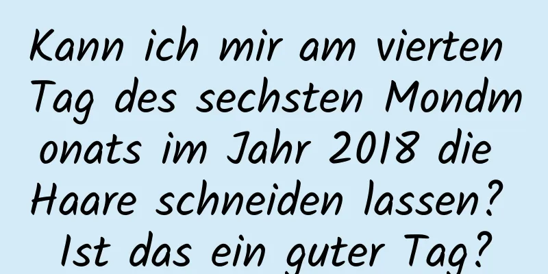 Kann ich mir am vierten Tag des sechsten Mondmonats im Jahr 2018 die Haare schneiden lassen? Ist das ein guter Tag?