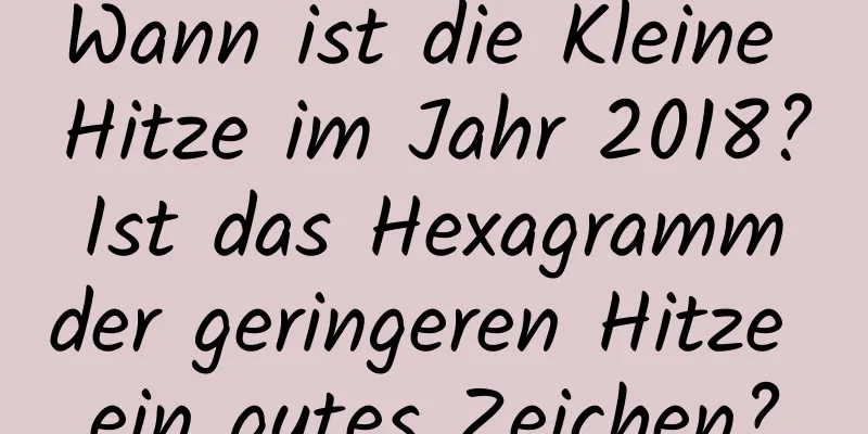 Wann ist die Kleine Hitze im Jahr 2018? Ist das Hexagramm der geringeren Hitze ein gutes Zeichen?