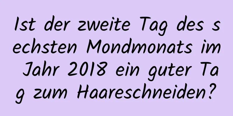 Ist der zweite Tag des sechsten Mondmonats im Jahr 2018 ein guter Tag zum Haareschneiden?