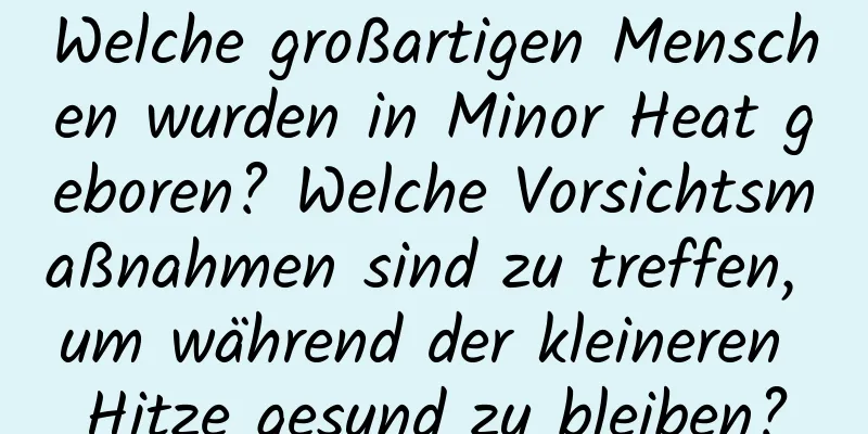 Welche großartigen Menschen wurden in Minor Heat geboren? Welche Vorsichtsmaßnahmen sind zu treffen, um während der kleineren Hitze gesund zu bleiben?