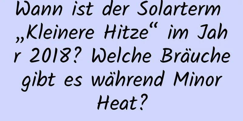 Wann ist der Solarterm „Kleinere Hitze“ im Jahr 2018? Welche Bräuche gibt es während Minor Heat?