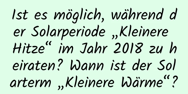 Ist es möglich, während der Solarperiode „Kleinere Hitze“ im Jahr 2018 zu heiraten? Wann ist der Solarterm „Kleinere Wärme“?