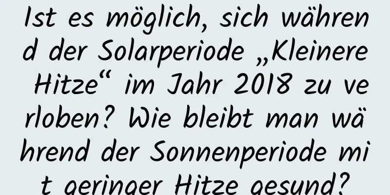 Ist es möglich, sich während der Solarperiode „Kleinere Hitze“ im Jahr 2018 zu verloben? Wie bleibt man während der Sonnenperiode mit geringer Hitze gesund?