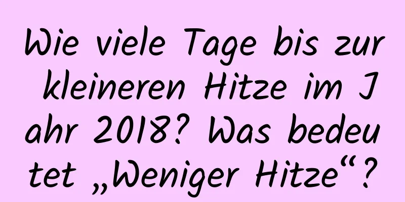 Wie viele Tage bis zur kleineren Hitze im Jahr 2018? Was bedeutet „Weniger Hitze“?