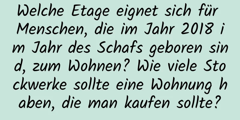 Welche Etage eignet sich für Menschen, die im Jahr 2018 im Jahr des Schafs geboren sind, zum Wohnen? Wie viele Stockwerke sollte eine Wohnung haben, die man kaufen sollte?