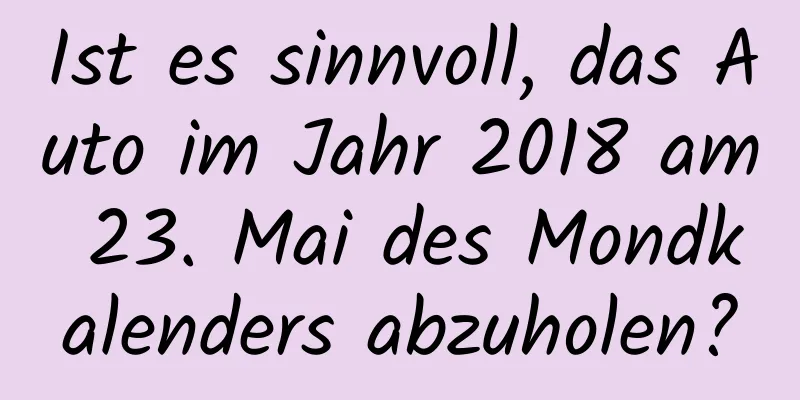 Ist es sinnvoll, das Auto im Jahr 2018 am 23. Mai des Mondkalenders abzuholen?