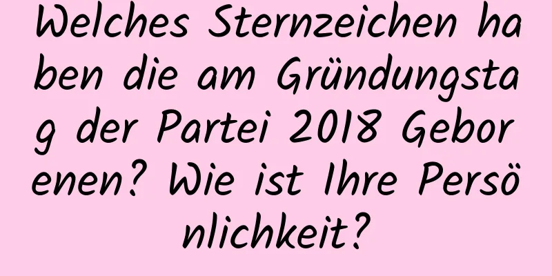 Welches Sternzeichen haben die am Gründungstag der Partei 2018 Geborenen? Wie ist Ihre Persönlichkeit?