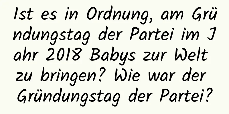 Ist es in Ordnung, am Gründungstag der Partei im Jahr 2018 Babys zur Welt zu bringen? Wie war der Gründungstag der Partei?