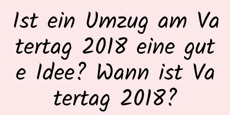 Ist ein Umzug am Vatertag 2018 eine gute Idee? Wann ist Vatertag 2018?