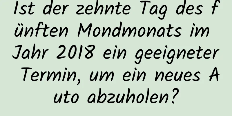 Ist der zehnte Tag des fünften Mondmonats im Jahr 2018 ein geeigneter Termin, um ein neues Auto abzuholen?