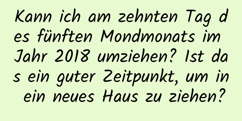 Kann ich am zehnten Tag des fünften Mondmonats im Jahr 2018 umziehen? Ist das ein guter Zeitpunkt, um in ein neues Haus zu ziehen?