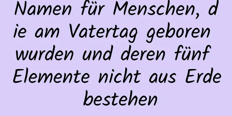 Namen für Menschen, die am Vatertag geboren wurden und deren fünf Elemente nicht aus Erde bestehen