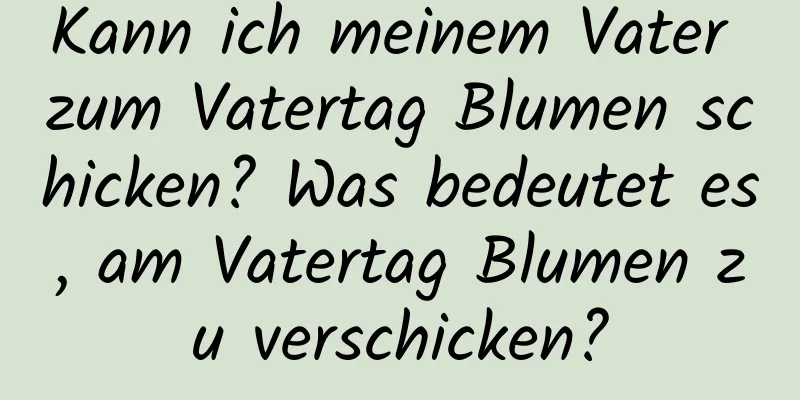 Kann ich meinem Vater zum Vatertag Blumen schicken? Was bedeutet es, am Vatertag Blumen zu verschicken?