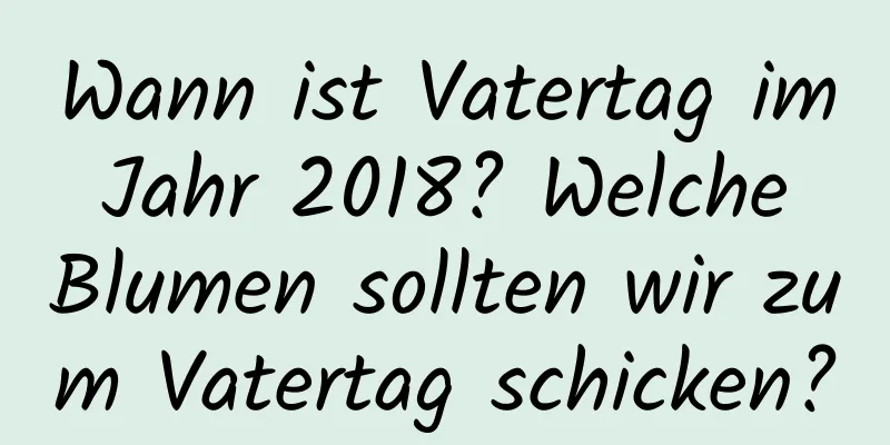 Wann ist Vatertag im Jahr 2018? Welche Blumen sollten wir zum Vatertag schicken?