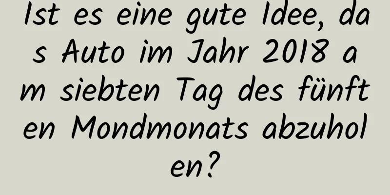 Ist es eine gute Idee, das Auto im Jahr 2018 am siebten Tag des fünften Mondmonats abzuholen?