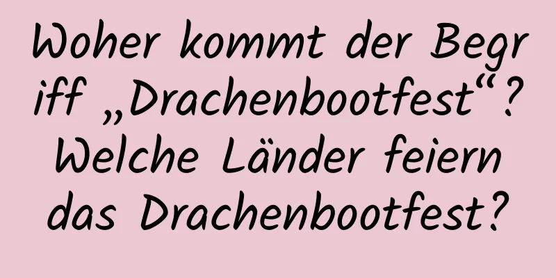 Woher kommt der Begriff „Drachenbootfest“? Welche Länder feiern das Drachenbootfest?