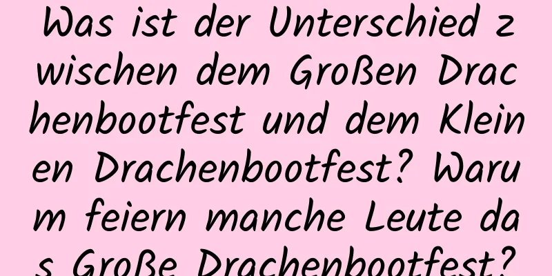 Was ist der Unterschied zwischen dem Großen Drachenbootfest und dem Kleinen Drachenbootfest? Warum feiern manche Leute das Große Drachenbootfest?