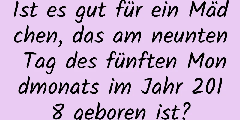 Ist es gut für ein Mädchen, das am neunten Tag des fünften Mondmonats im Jahr 2018 geboren ist?