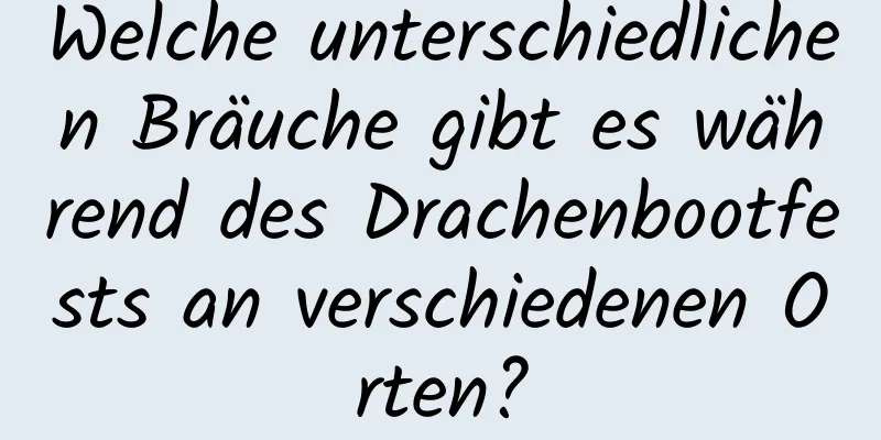 Welche unterschiedlichen Bräuche gibt es während des Drachenbootfests an verschiedenen Orten?