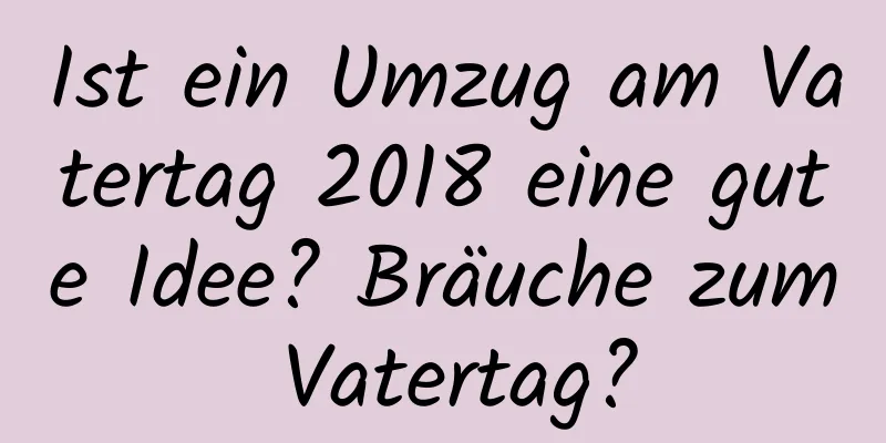 Ist ein Umzug am Vatertag 2018 eine gute Idee? Bräuche zum Vatertag?