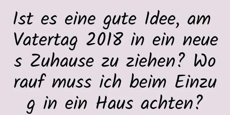 Ist es eine gute Idee, am Vatertag 2018 in ein neues Zuhause zu ziehen? Worauf muss ich beim Einzug in ein Haus achten?