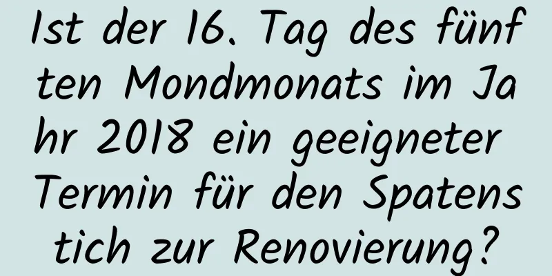 Ist der 16. Tag des fünften Mondmonats im Jahr 2018 ein geeigneter Termin für den Spatenstich zur Renovierung?