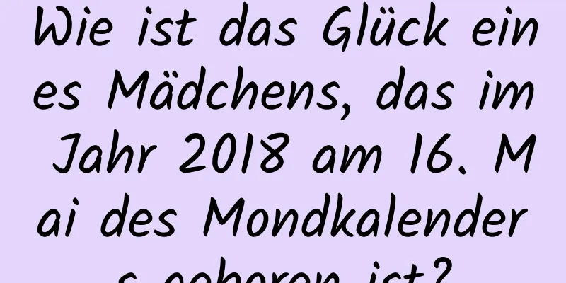 Wie ist das Glück eines Mädchens, das im Jahr 2018 am 16. Mai des Mondkalenders geboren ist?