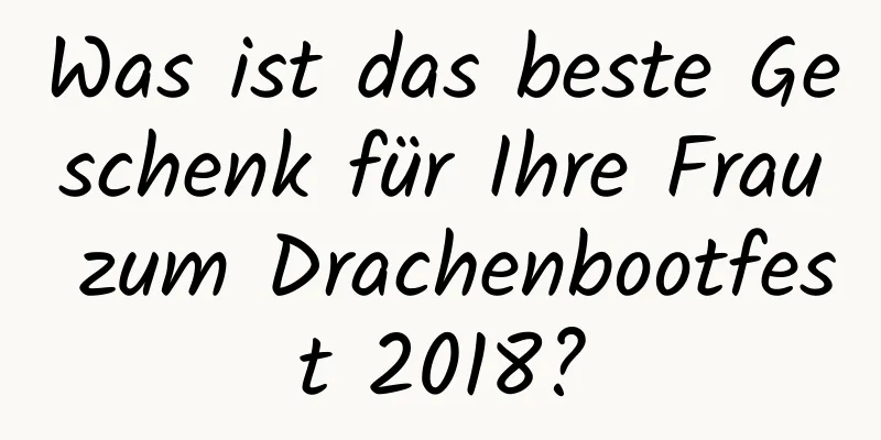 Was ist das beste Geschenk für Ihre Frau zum Drachenbootfest 2018?